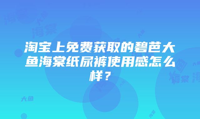 淘宝上免费获取的碧芭大鱼海棠纸尿裤使用感怎么样？