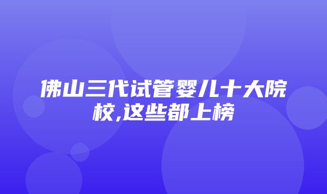 佛山三代试管婴儿十大院校,这些都上榜