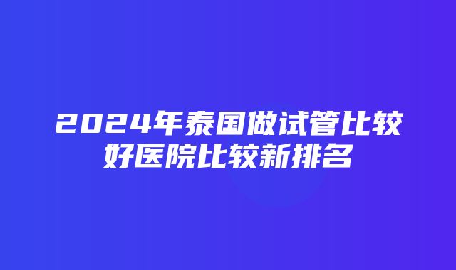 2024年泰国做试管比较好医院比较新排名