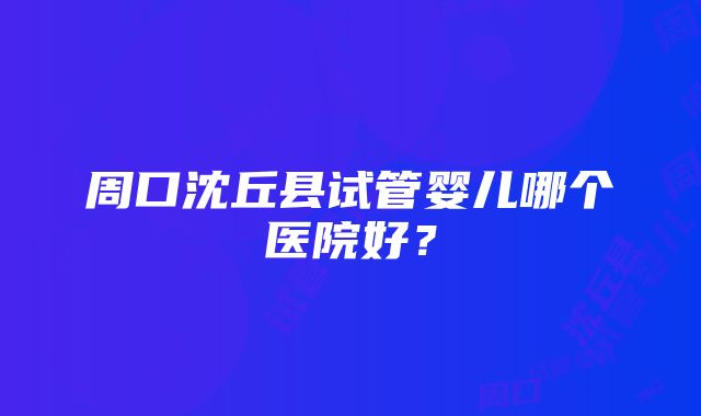 周口沈丘县试管婴儿哪个医院好？