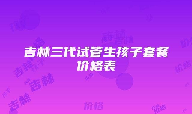 吉林三代试管生孩子套餐价格表