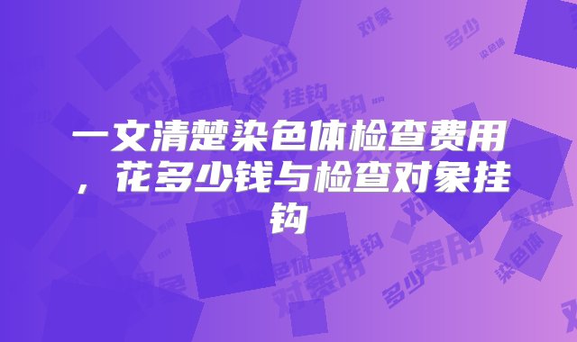 一文清楚染色体检查费用，花多少钱与检查对象挂钩