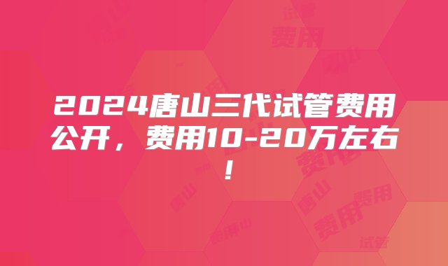 2024唐山三代试管费用公开，费用10-20万左右！