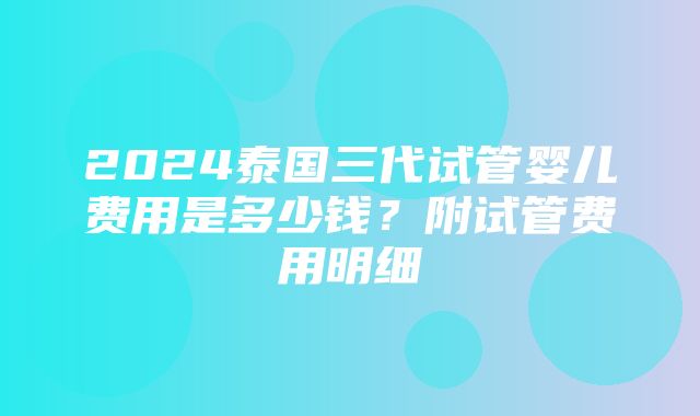 2024泰国三代试管婴儿费用是多少钱？附试管费用明细