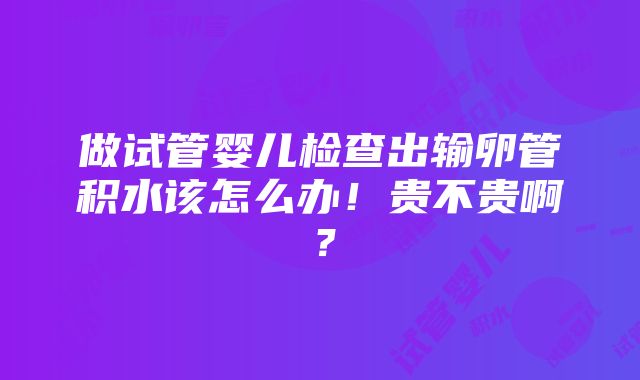 做试管婴儿检查出输卵管积水该怎么办！贵不贵啊？