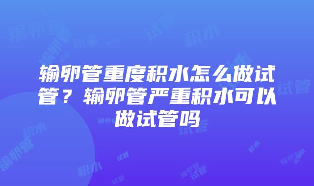 输卵管重度积水怎么做试管？输卵管严重积水可以做试管吗