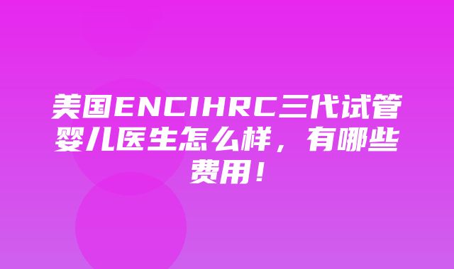 美国ENCIHRC三代试管婴儿医生怎么样，有哪些费用！