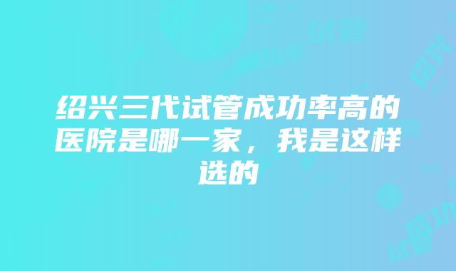 绍兴三代试管成功率高的医院是哪一家，我是这样选的