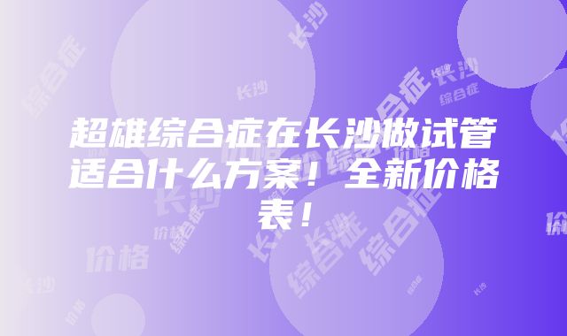 超雄综合症在长沙做试管适合什么方案！全新价格表！