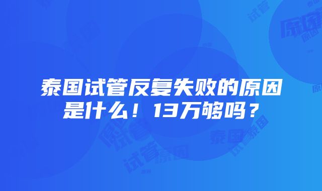 泰国试管反复失败的原因是什么！13万够吗？