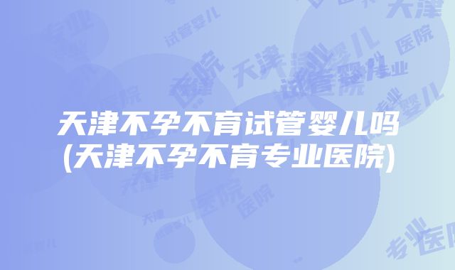 天津不孕不育试管婴儿吗(天津不孕不育专业医院)