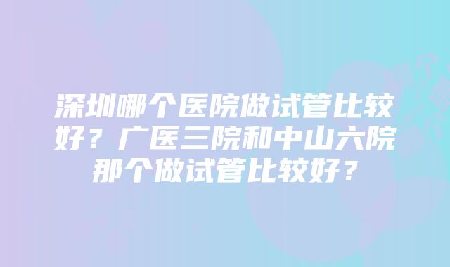 深圳哪个医院做试管比较好？广医三院和中山六院那个做试管比较好？