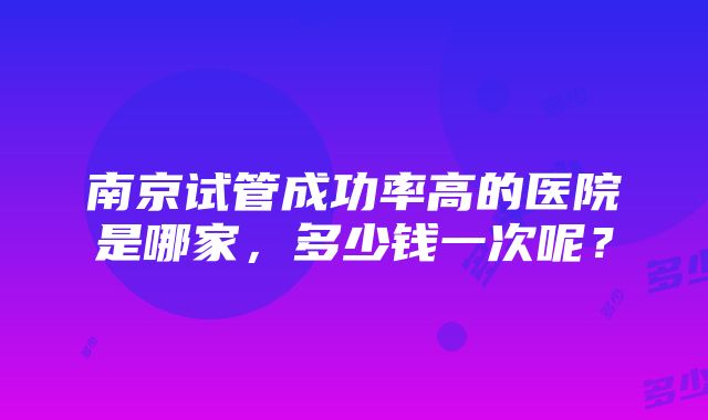 南京试管成功率高的医院是哪家，多少钱一次呢？