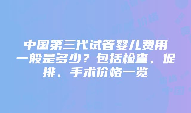 中国第三代试管婴儿费用一般是多少？包括检查、促排、手术价格一览