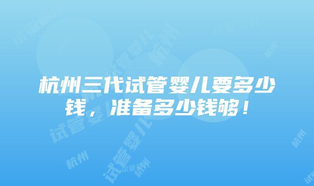 杭州三代试管婴儿要多少钱，准备多少钱够！