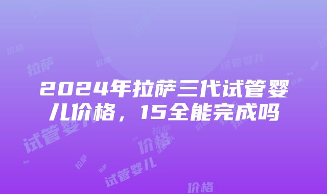 2024年拉萨三代试管婴儿价格，15全能完成吗