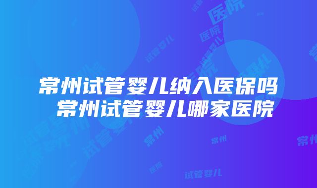 常州试管婴儿纳入医保吗 常州试管婴儿哪家医院