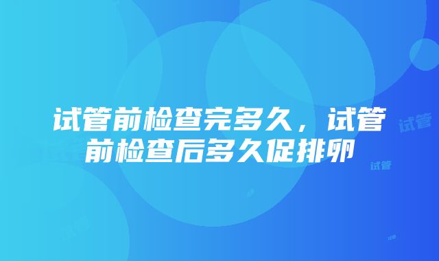 试管前检查完多久，试管前检查后多久促排卵