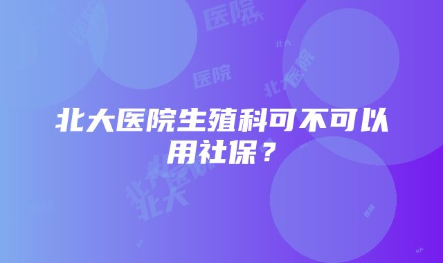 北大医院生殖科可不可以用社保？