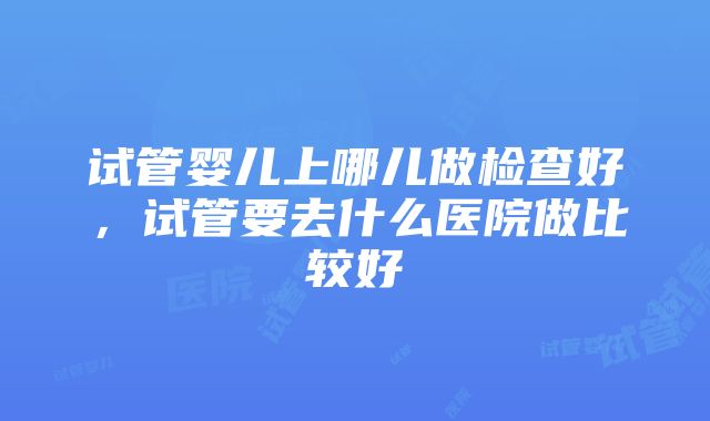 试管婴儿上哪儿做检查好，试管要去什么医院做比较好