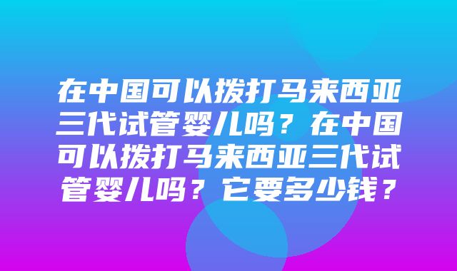 在中国可以拨打马来西亚三代试管婴儿吗？在中国可以拨打马来西亚三代试管婴儿吗？它要多少钱？