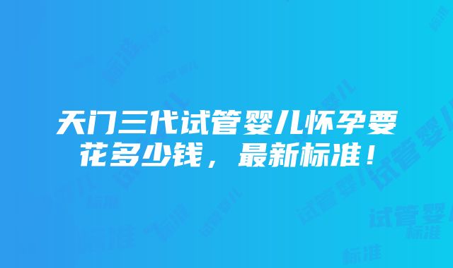 天门三代试管婴儿怀孕要花多少钱，最新标准！