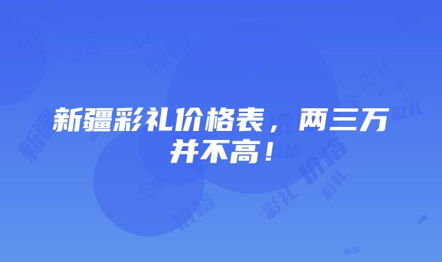 新疆彩礼价格表，两三万并不高！