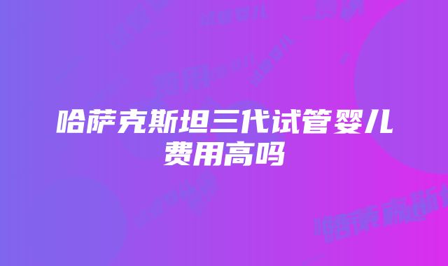 哈萨克斯坦三代试管婴儿费用高吗