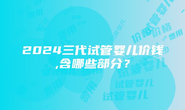 2024三代试管婴儿价钱,含哪些部分？