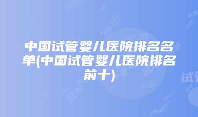 中国试管婴儿医院排名名单(中国试管婴儿医院排名前十)