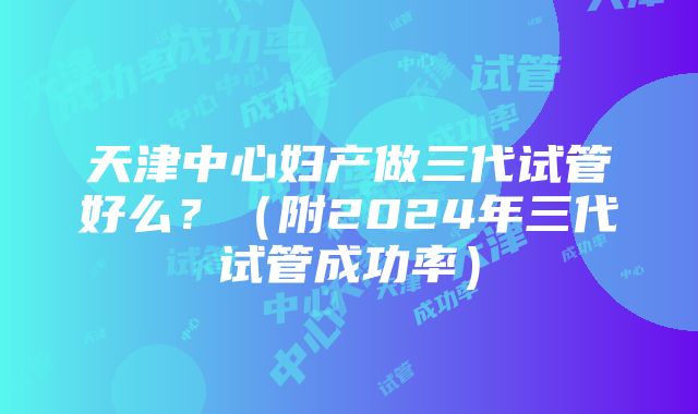 天津中心妇产做三代试管好么？（附2024年三代试管成功率）