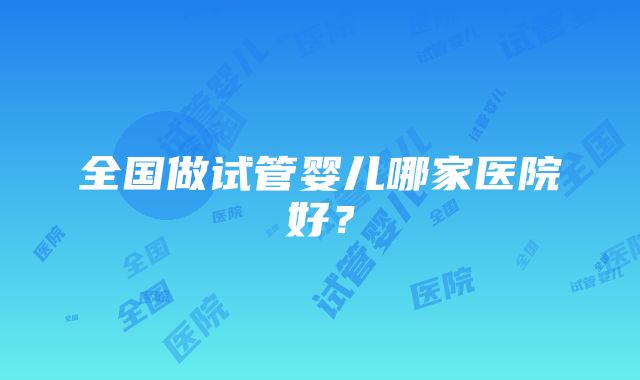 全国做试管婴儿哪家医院好？