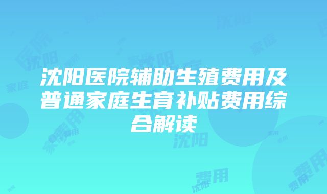 沈阳医院辅助生殖费用及普通家庭生育补贴费用综合解读