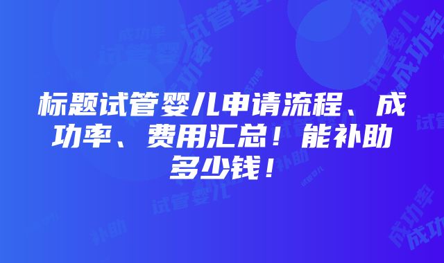 标题试管婴儿申请流程、成功率、费用汇总！能补助多少钱！