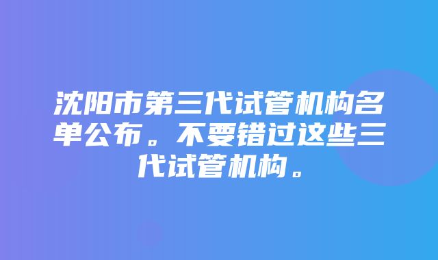 沈阳市第三代试管机构名单公布。不要错过这些三代试管机构。