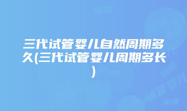 三代试管婴儿自然周期多久(三代试管婴儿周期多长)