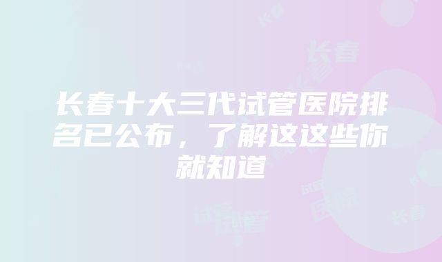 长春十大三代试管医院排名已公布，了解这这些你就知道