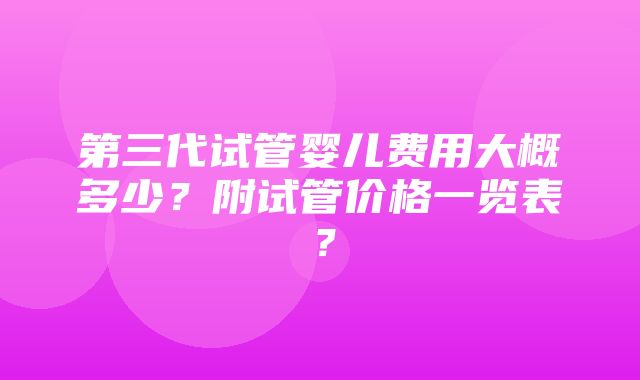 第三代试管婴儿费用大概多少？附试管价格一览表？