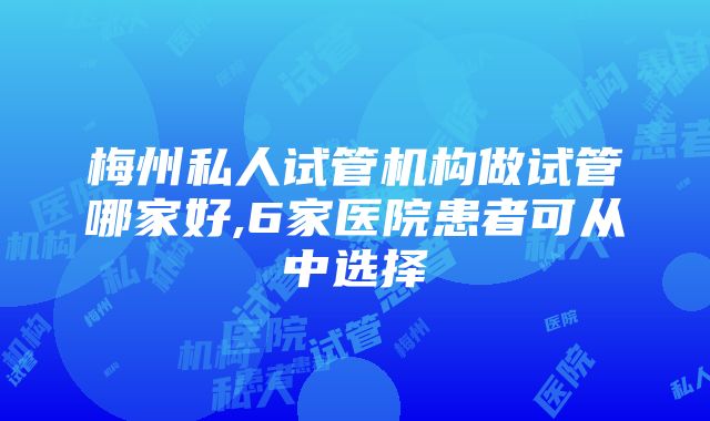 梅州私人试管机构做试管哪家好,6家医院患者可从中选择