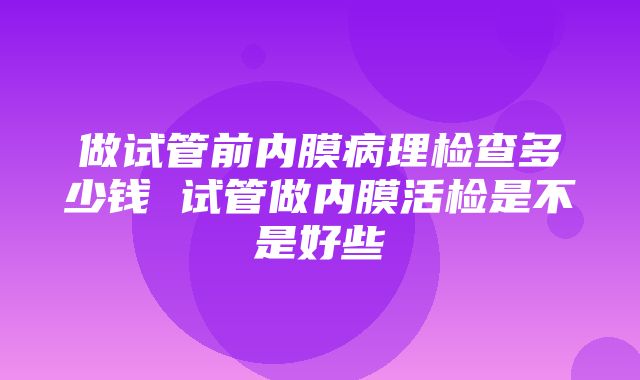 做试管前内膜病理检查多少钱 试管做内膜活检是不是好些