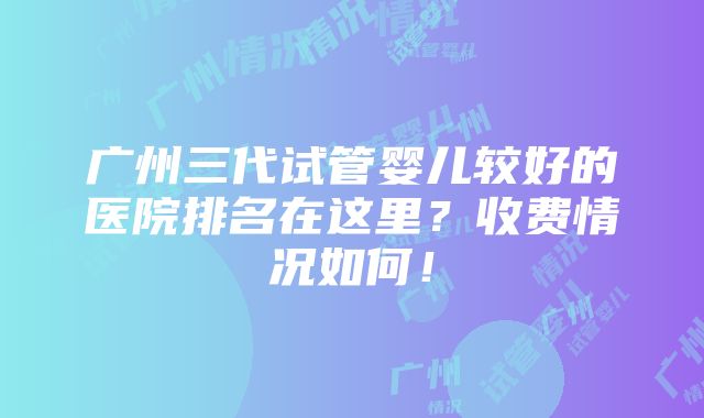 广州三代试管婴儿较好的医院排名在这里？收费情况如何！