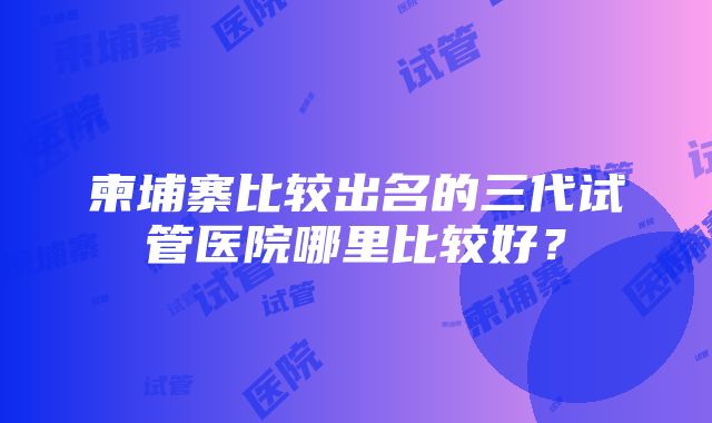 柬埔寨比较出名的三代试管医院哪里比较好？