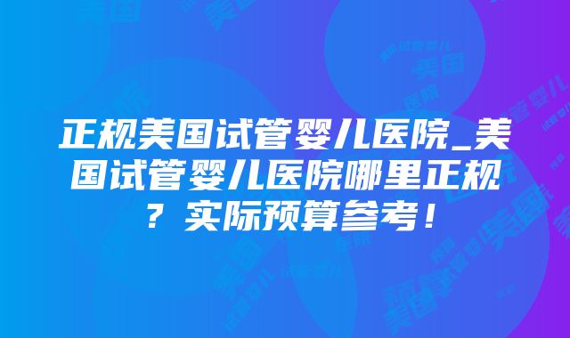 正规美国试管婴儿医院_美国试管婴儿医院哪里正规？实际预算参考！