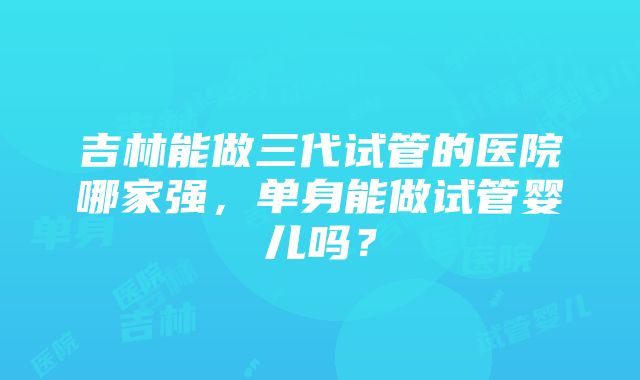 吉林能做三代试管的医院哪家强，单身能做试管婴儿吗？