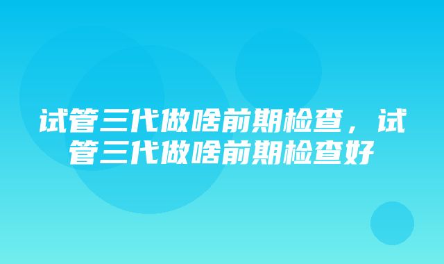 试管三代做啥前期检查，试管三代做啥前期检查好