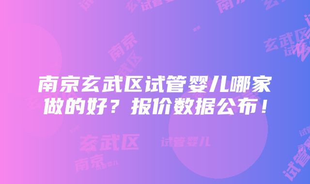 南京玄武区试管婴儿哪家做的好？报价数据公布！