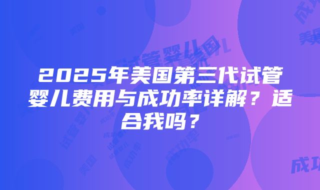 2025年美国第三代试管婴儿费用与成功率详解？适合我吗？