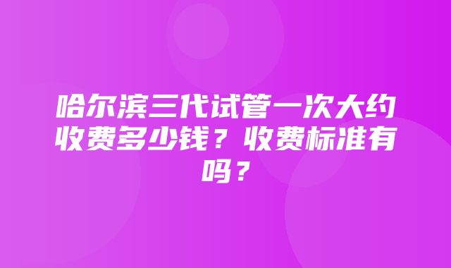 哈尔滨三代试管一次大约收费多少钱？收费标准有吗？