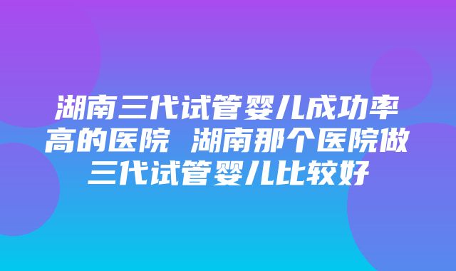 湖南三代试管婴儿成功率高的医院 湖南那个医院做三代试管婴儿比较好