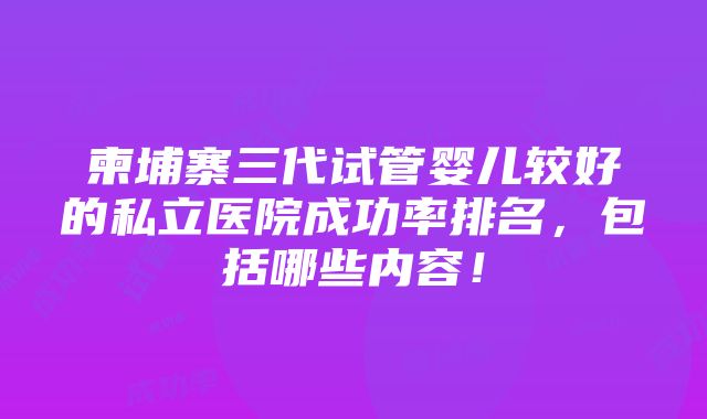 柬埔寨三代试管婴儿较好的私立医院成功率排名，包括哪些内容！